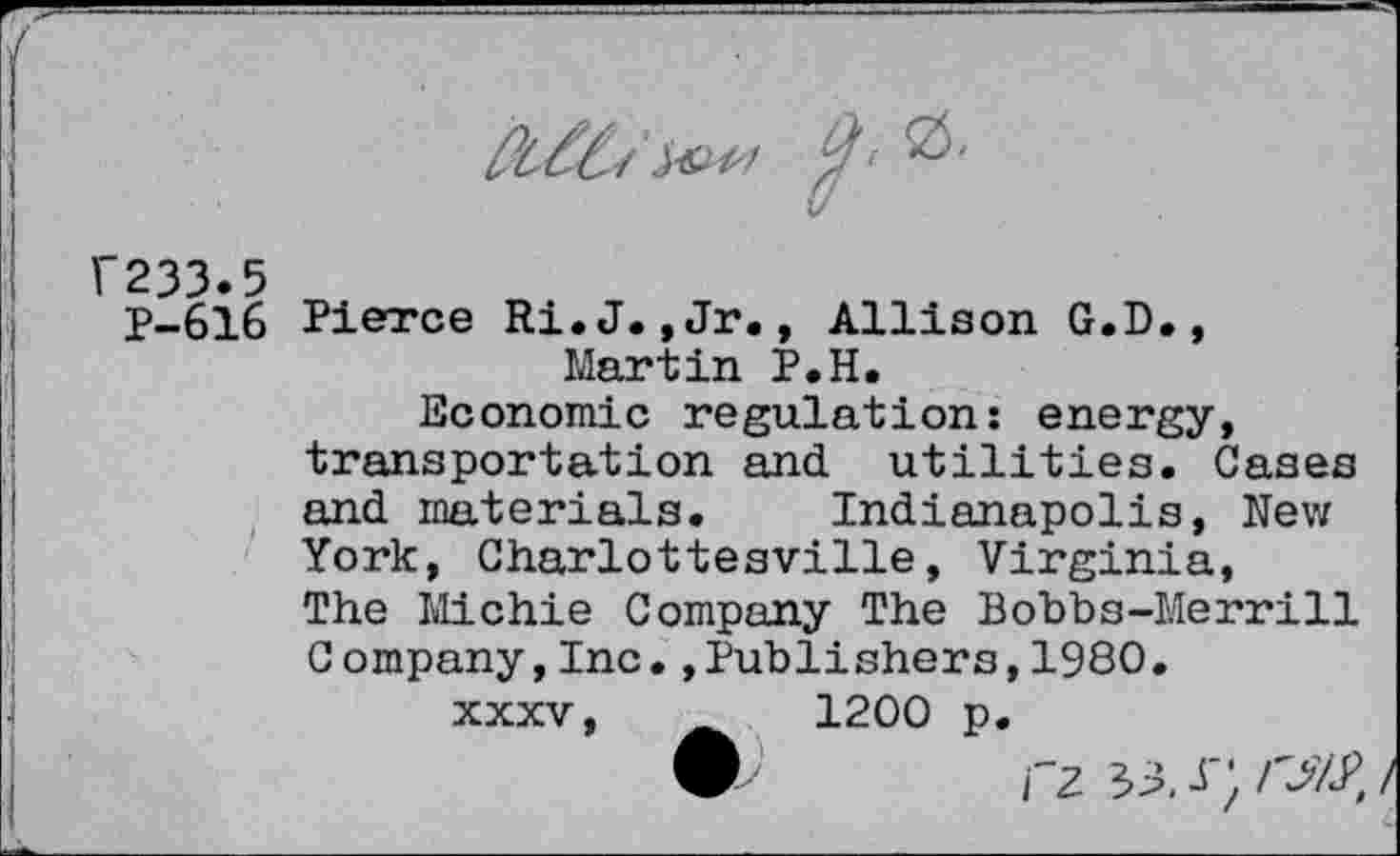 ﻿u
F233.5
P-616 Pierce Ri.J.,Jr., Allison G.D., Martin P.H.
Economic regulation: energy, transportation and utilities. Gases and materials. Indianapolis, New York, Charlottesville, Virginia, The Michie Company The Bobbs-Merrill Company,Inc.,Publishers,1980.
xxxv,	1200 p.
rz33J';/^